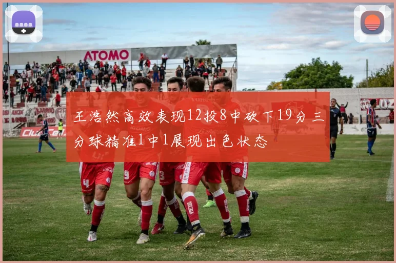 王浩然高效表现12投8中砍下19分三分球精准1中1展现出色状态