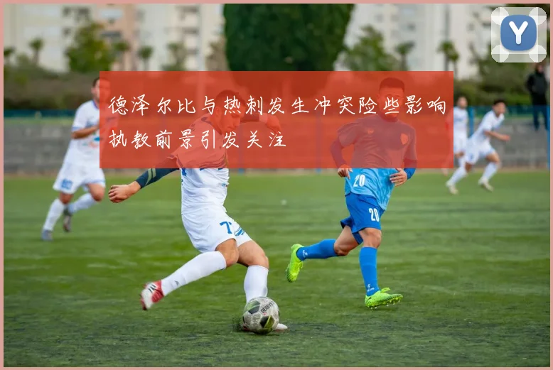 德泽尔比与热刺发生冲突险些影响执教前景引发关注