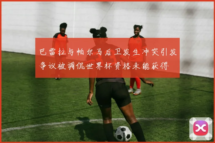 巴雷拉与帕尔马后卫发生冲突引发争议被调侃世界杯资格未能获得