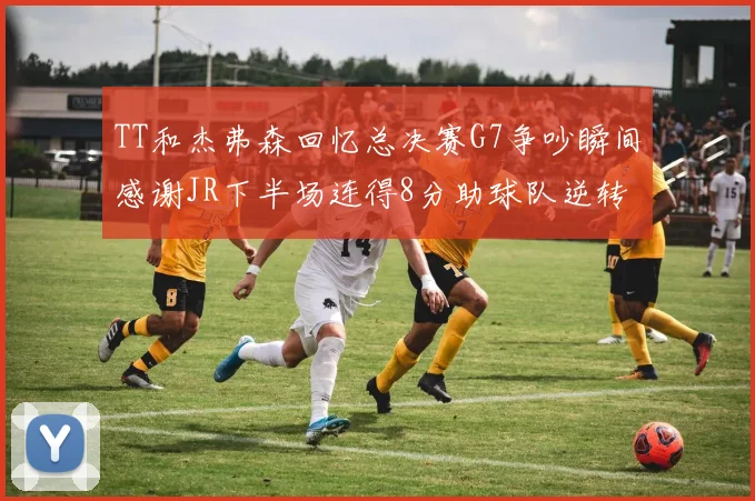TT和杰弗森回忆总决赛G7争吵瞬间感谢JR下半场连得8分助球队逆转