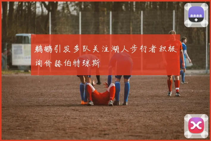 鹈鹕引发多队关注湖人步行者积极询价赫伯特琼斯