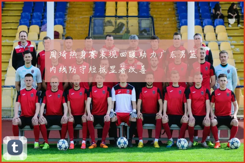 周琦热身赛表现回暖助力广东男篮内线防守短板显著改善