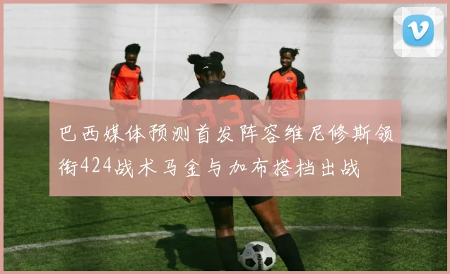 巴西媒体预测首发阵容维尼修斯领衔424战术马金与加布搭档出战