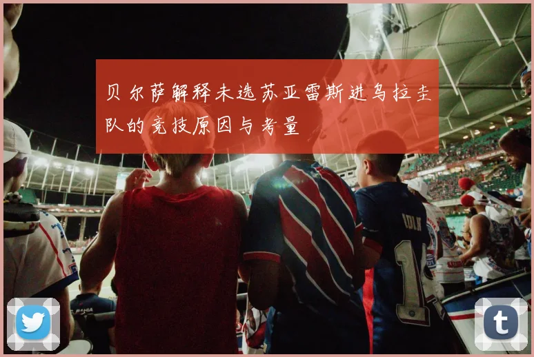 贝尔萨解释未选苏亚雷斯进乌拉圭队的竞技原因与考量