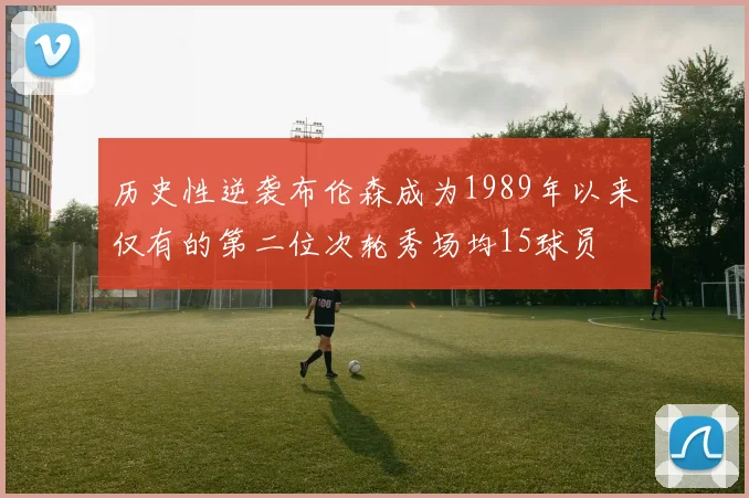 历史性逆袭布伦森成为1989年以来仅有的第二位次轮秀场均15球员