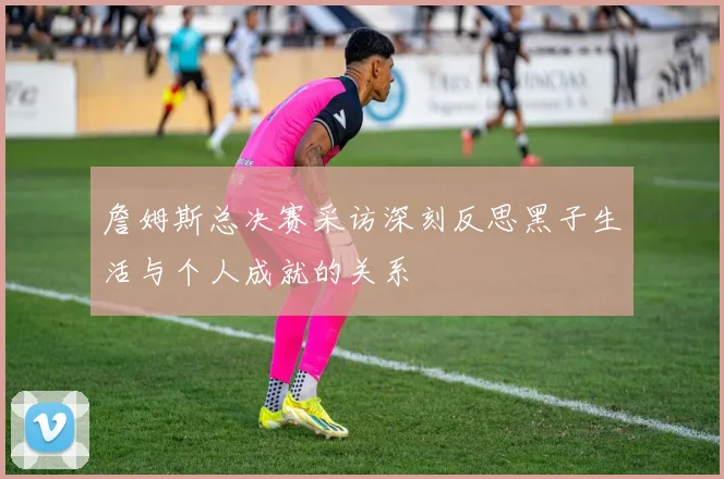 詹姆斯总决赛采访深刻反思黑子生活与个人成就的关系