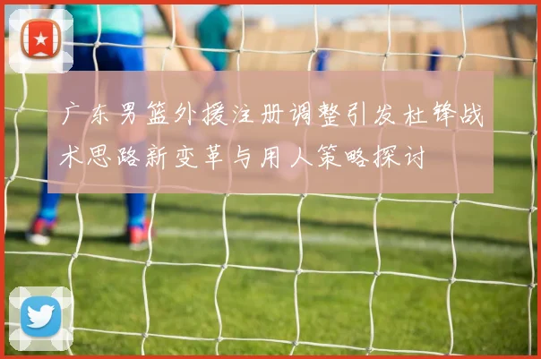 广东男篮外援注册调整引发杜锋战术思路新变革与用人策略探讨