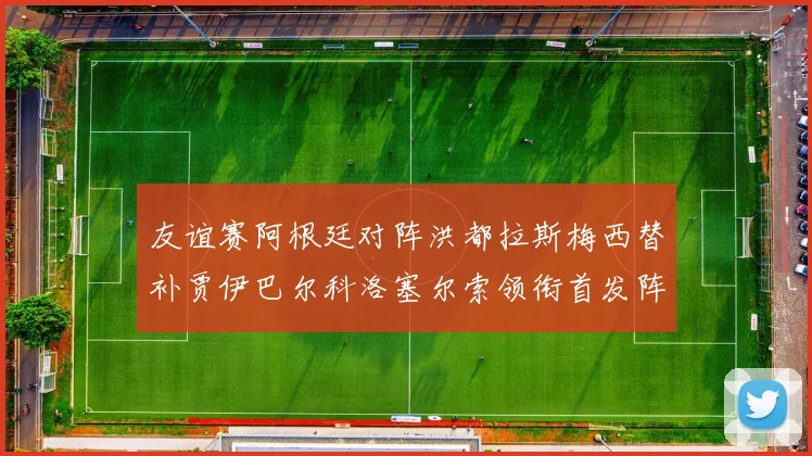 友谊赛阿根廷对阵洪都拉斯梅西替补贾伊巴尔科洛塞尔索领衔首发阵容