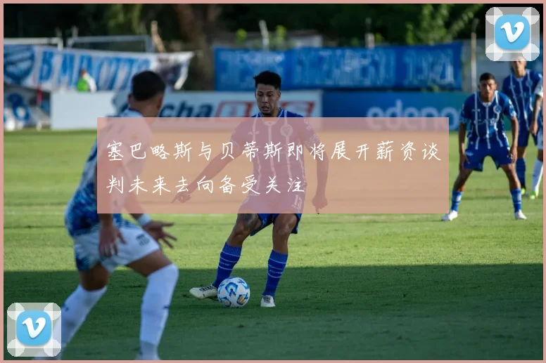 塞巴略斯与贝蒂斯即将展开薪资谈判未来去向备受关注
