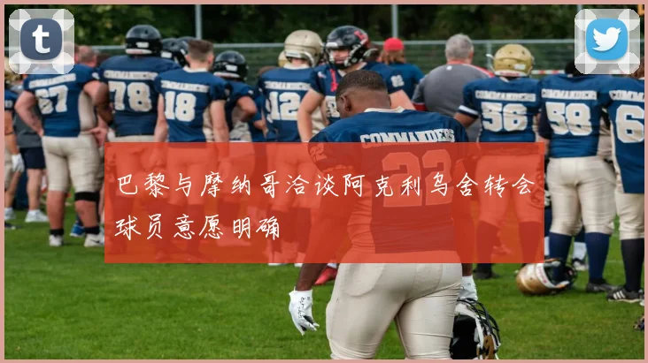 巴黎与摩纳哥洽谈阿克利乌舍转会球员意愿明确