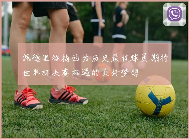 佩德里称梅西为历史最佳球员期待世界杯决赛相遇的美好梦想