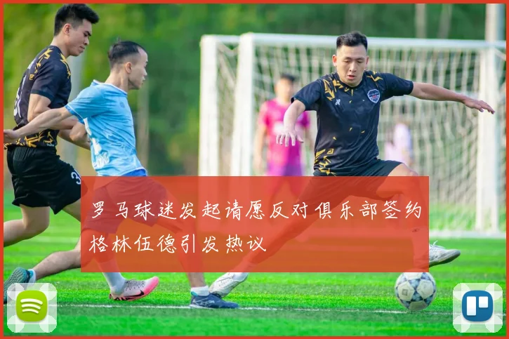 罗马球迷发起请愿反对俱乐部签约格林伍德引发热议