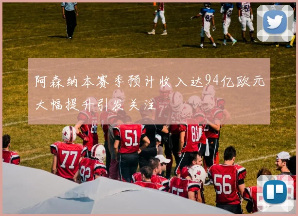 阿森纳本赛季预计收入达94亿欧元大幅提升引发关注