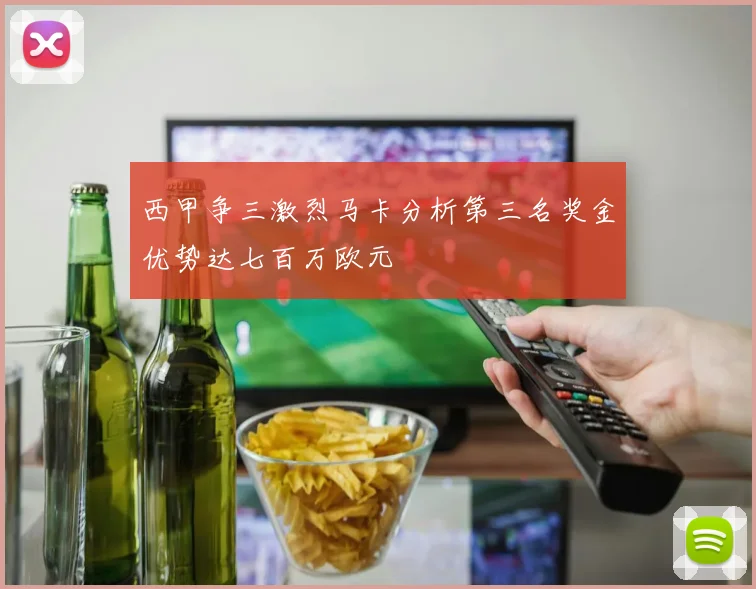 西甲争三激烈马卡分析第三名奖金优势达七百万欧元