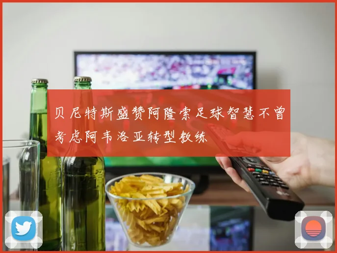 贝尼特斯盛赞阿隆索足球智慧不曾考虑阿韦洛亚转型教练